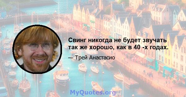 Свинг никогда не будет звучать так же хорошо, как в 40 -х годах.