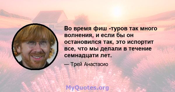 Во время фиш -туров так много волнения, и если бы он остановился так, это испортит все, что мы делали в течение семнадцати лет.