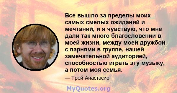 Все вышло за пределы моих самых смелых ожиданий и мечтаний, и я чувствую, что мне дали так много благословений в моей жизни, между моей дружбой с парнями в группе, нашей замечательной аудиторией, способностью играть эту 