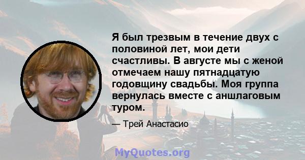 Я был трезвым в течение двух с половиной лет, мои дети счастливы. В августе мы с женой отмечаем нашу пятнадцатую годовщину свадьбы. Моя группа вернулась вместе с аншлаговым туром.