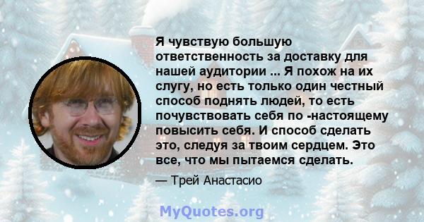 Я чувствую большую ответственность за доставку для нашей аудитории ... Я похож на их слугу, но есть только один честный способ поднять людей, то есть почувствовать себя по -настоящему повысить себя. И способ сделать