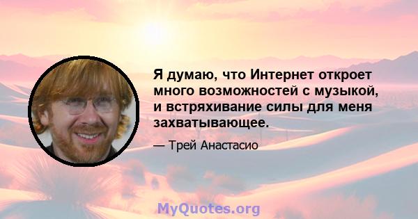 Я думаю, что Интернет откроет много возможностей с музыкой, и встряхивание силы для меня захватывающее.