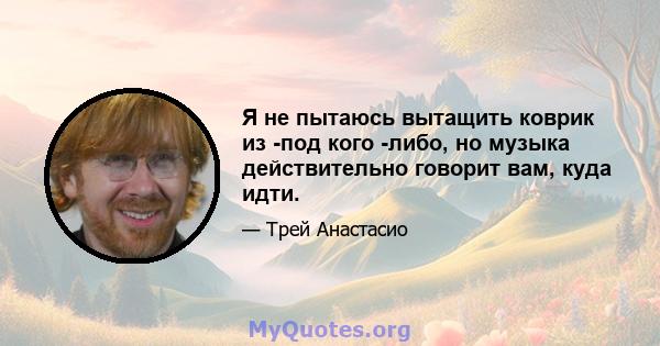 Я не пытаюсь вытащить коврик из -под кого -либо, но музыка действительно говорит вам, куда идти.