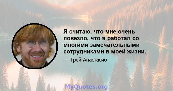 Я считаю, что мне очень повезло, что я работал со многими замечательными сотрудниками в моей жизни.