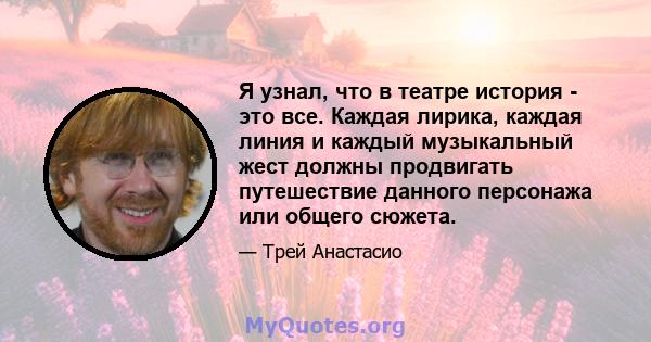 Я узнал, что в театре история - это все. Каждая лирика, каждая линия и каждый музыкальный жест должны продвигать путешествие данного персонажа или общего сюжета.