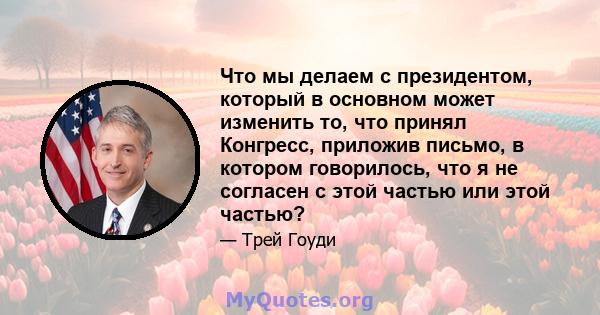 Что мы делаем с президентом, который в основном может изменить то, что принял Конгресс, приложив письмо, в котором говорилось, что я не согласен с этой частью или этой частью?