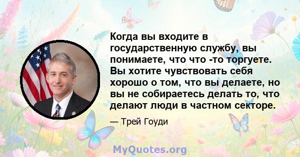 Когда вы входите в государственную службу, вы понимаете, что что -то торгуете. Вы хотите чувствовать себя хорошо о том, что вы делаете, но вы не собираетесь делать то, что делают люди в частном секторе.