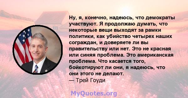 Ну, я, конечно, надеюсь, что демократы участвуют. Я продолжаю думать, что некоторые вещи выходят за рамки политики, как убийство четырех наших сограждан, и доверяете ли вы правительству или нет. Это не красная или синяя 