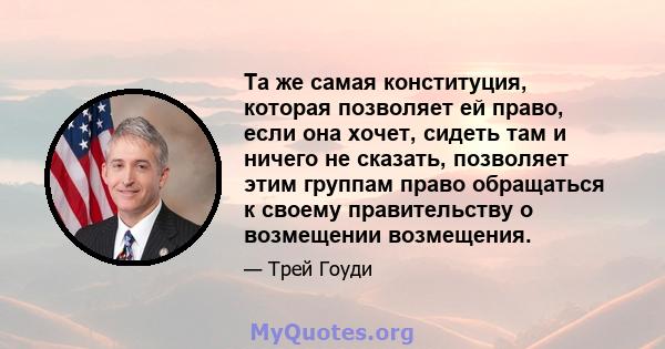 Та же самая конституция, которая позволяет ей право, если она хочет, сидеть там и ничего не сказать, позволяет этим группам право обращаться к своему правительству о возмещении возмещения.