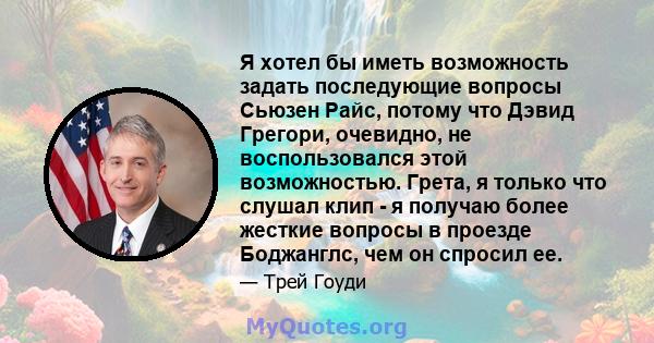 Я хотел бы иметь возможность задать последующие вопросы Сьюзен Райс, потому что Дэвид Грегори, очевидно, не воспользовался этой возможностью. Грета, я только что слушал клип - я получаю более жесткие вопросы в проезде