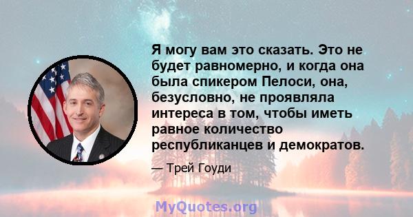 Я могу вам это сказать. Это не будет равномерно, и когда она была спикером Пелоси, она, безусловно, не проявляла интереса в том, чтобы иметь равное количество республиканцев и демократов.