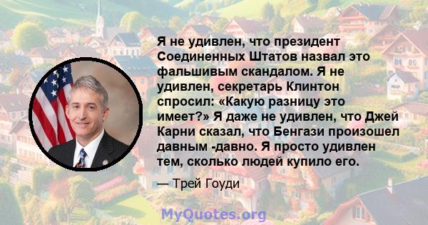 Я не удивлен, что президент Соединенных Штатов назвал это фальшивым скандалом. Я не удивлен, секретарь Клинтон спросил: «Какую разницу это имеет?» Я даже не удивлен, что Джей Карни сказал, что Бенгази произошел давным