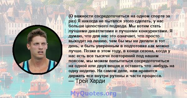 (О важности сосредоточиться на одном спорте за раз) Я никогда не пытался этого сделать, у нас больше целостного подхода. Мы хотим стать лучшими декатлетами и лучшими конкурентами. Я думаю, что для нас это означает, что