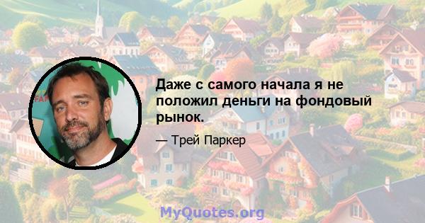 Даже с самого начала я не положил деньги на фондовый рынок.