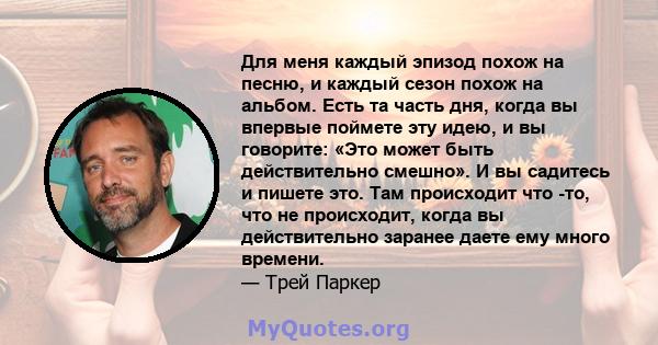 Для меня каждый эпизод похож на песню, и каждый сезон похож на альбом. Есть та часть дня, когда вы впервые поймете эту идею, и вы говорите: «Это может быть действительно смешно». И вы садитесь и пишете это. Там