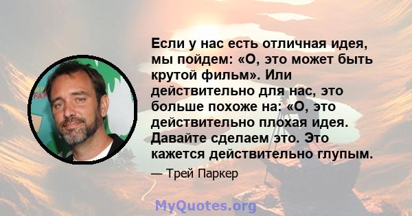 Если у нас есть отличная идея, мы пойдем: «О, это может быть крутой фильм». Или действительно для нас, это больше похоже на: «О, это действительно плохая идея. Давайте сделаем это. Это кажется действительно глупым.