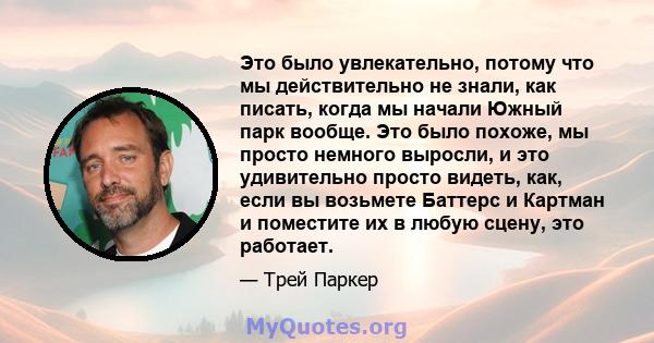 Это было увлекательно, потому что мы действительно не знали, как писать, когда мы начали Южный парк вообще. Это было похоже, мы просто немного выросли, и это удивительно просто видеть, как, если вы возьмете Баттерс и