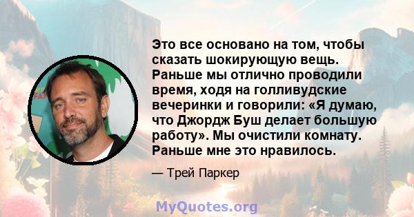 Это все основано на том, чтобы сказать шокирующую вещь. Раньше мы отлично проводили время, ходя на голливудские вечеринки и говорили: «Я думаю, что Джордж Буш делает большую работу». Мы очистили комнату. Раньше мне это