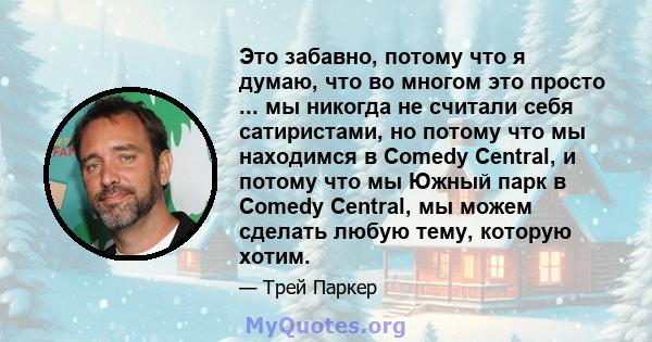 Это забавно, потому что я думаю, что во многом это просто ... мы никогда не считали себя сатиристами, но потому что мы находимся в Comedy Central, и потому что мы Южный парк в Comedy Central, мы можем сделать любую