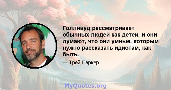 Голливуд рассматривает обычных людей как детей, и они думают, что они умные, которым нужно рассказать идиотам, как быть.