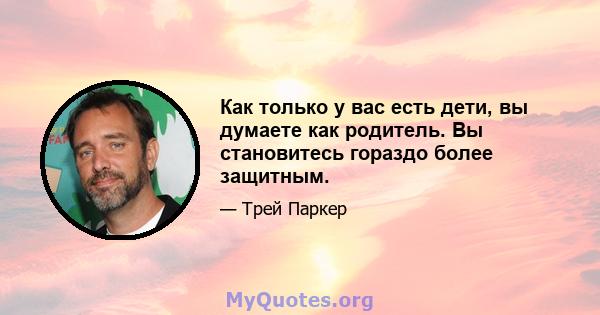 Как только у вас есть дети, вы думаете как родитель. Вы становитесь гораздо более защитным.