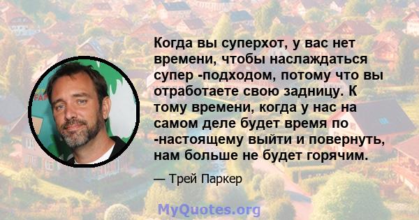 Когда вы суперхот, у вас нет времени, чтобы наслаждаться супер -подходом, потому что вы отработаете свою задницу. К тому времени, когда у нас на самом деле будет время по -настоящему выйти и повернуть, нам больше не