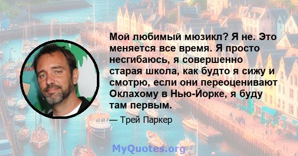 Мой любимый мюзикл? Я не. Это меняется все время. Я просто несгибаюсь, я совершенно старая школа, как будто я сижу и смотрю, если они переоценивают Оклахому в Нью-Йорке, я буду там первым.