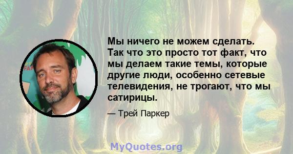 Мы ничего не можем сделать. Так что это просто тот факт, что мы делаем такие темы, которые другие люди, особенно сетевые телевидения, не трогают, что мы сатирицы.