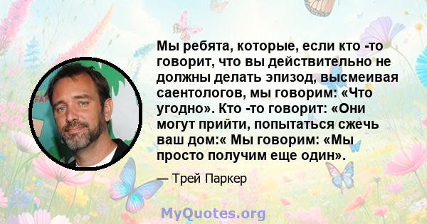 Мы ребята, которые, если кто -то говорит, что вы действительно не должны делать эпизод, высмеивая саентологов, мы говорим: «Что угодно». Кто -то говорит: «Они могут прийти, попытаться сжечь ваш дом:« Мы говорим: «Мы