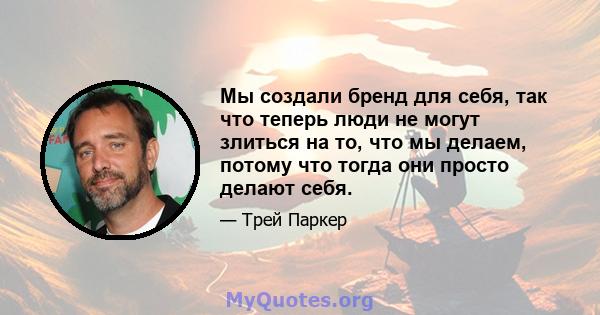 Мы создали бренд для себя, так что теперь люди не могут злиться на то, что мы делаем, потому что тогда они просто делают себя.