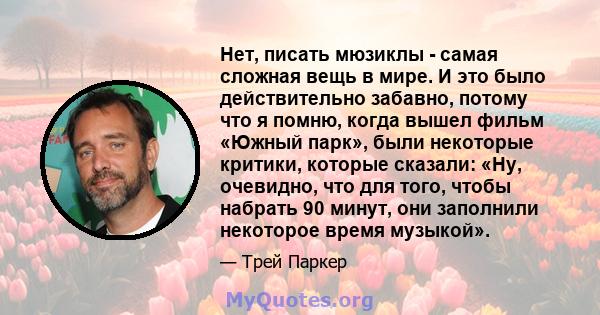 Нет, писать мюзиклы - самая сложная вещь в мире. И это было действительно забавно, потому что я помню, когда вышел фильм «Южный парк», были некоторые критики, которые сказали: «Ну, очевидно, что для того, чтобы набрать