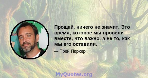 Прощай, ничего не значит. Это время, которое мы провели вместе, что важно, а не то, как мы его оставили.