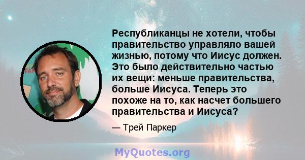 Республиканцы не хотели, чтобы правительство управляло вашей жизнью, потому что Иисус должен. Это было действительно частью их вещи: меньше правительства, больше Иисуса. Теперь это похоже на то, как насчет большего