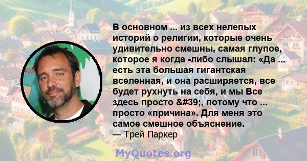 В основном ... из всех нелепых историй о религии, которые очень удивительно смешны, самая глупое, которое я когда -либо слышал: «Да ... есть эта большая гигантская вселенная, и она расширяется, все будет рухнуть на