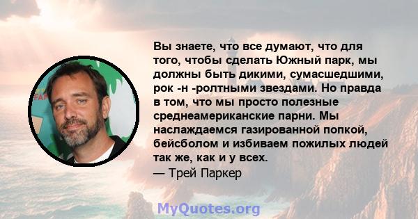 Вы знаете, что все думают, что для того, чтобы сделать Южный парк, мы должны быть дикими, сумасшедшими, рок -н -ролтными звездами. Но правда в том, что мы просто полезные среднеамериканские парни. Мы наслаждаемся