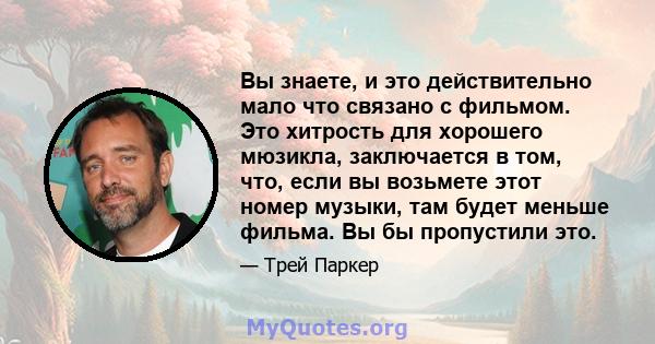 Вы знаете, и это действительно мало что связано с фильмом. Это хитрость для хорошего мюзикла, заключается в том, что, если вы возьмете этот номер музыки, там будет меньше фильма. Вы бы пропустили это.