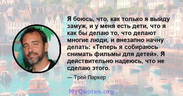 Я боюсь, что, как только я выйду замуж, и у меня есть дети, что я как бы делаю то, что делают многие люди, и внезапно начну делать: «Теперь я собираюсь снимать фильмы для детей». Я действительно надеюсь, что не сделаю