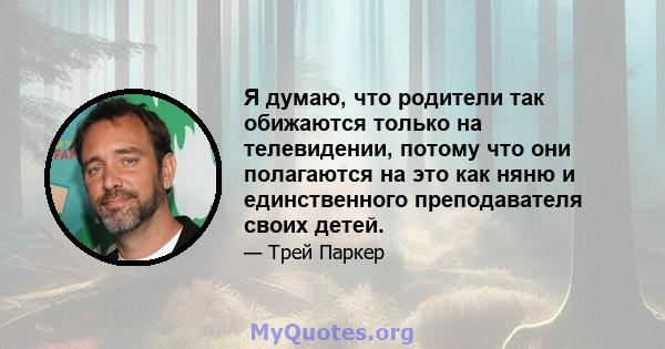 Я думаю, что родители так обижаются только на телевидении, потому что они полагаются на это как няню и единственного преподавателя своих детей.