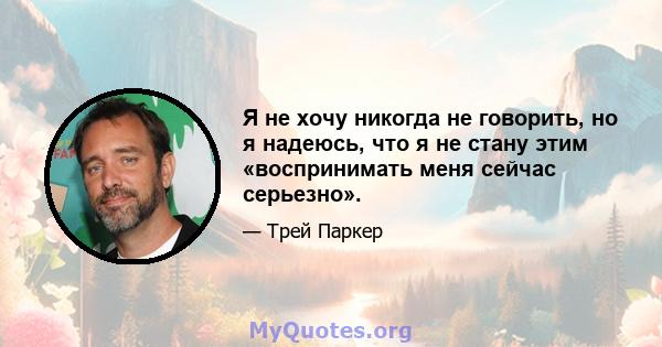 Я не хочу никогда не говорить, но я надеюсь, что я не стану этим «воспринимать меня сейчас серьезно».