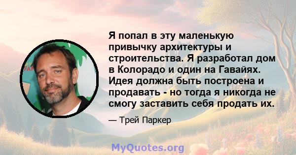 Я попал в эту маленькую привычку архитектуры и строительства. Я разработал дом в Колорадо и один на Гавайях. Идея должна быть построена и продавать - но тогда я никогда не смогу заставить себя продать их.