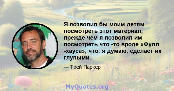 Я позволил бы моим детям посмотреть этот материал, прежде чем я позволил им посмотреть что -то вроде «Фулл -хауса», что, я думаю, сделает их глупыми.