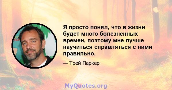 Я просто понял, что в жизни будет много болезненных времен, поэтому мне лучше научиться справляться с ними правильно.