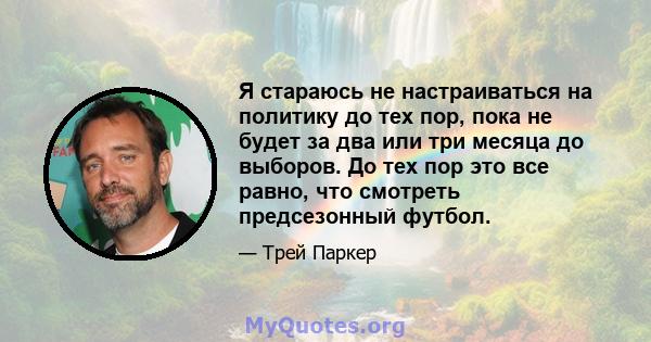 Я стараюсь не настраиваться на политику до тех пор, пока не будет за два или три месяца до выборов. До тех пор это все равно, что смотреть предсезонный футбол.