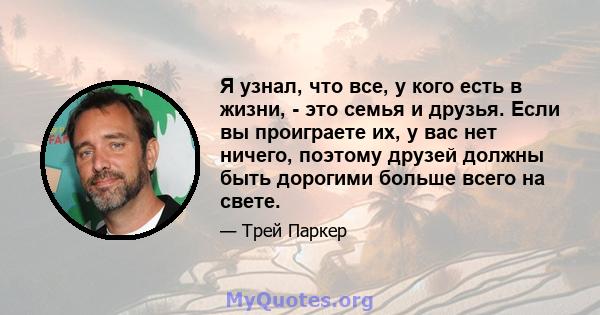 Я узнал, что все, у кого есть в жизни, - это семья и друзья. Если вы проиграете их, у вас нет ничего, поэтому друзей должны быть дорогими больше всего на свете.