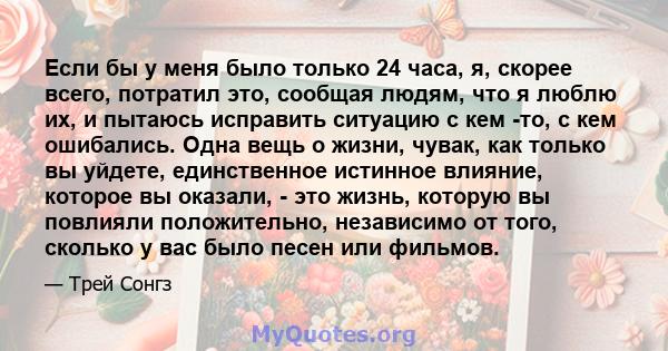 Если бы у меня было только 24 часа, я, скорее всего, потратил это, сообщая людям, что я люблю их, и пытаюсь исправить ситуацию с кем -то, с кем ошибались. Одна вещь о жизни, чувак, как только вы уйдете, единственное