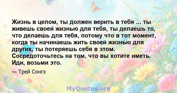 Жизнь в целом, ты должен верить в тебя ... ты живешь своей жизнью для тебя, ты делаешь то, что делаешь для тебя, потому что в тот момент, когда ты начинаешь жить своей жизнью для других, ты потеряешь себя в этом.