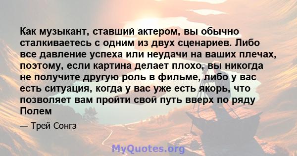 Как музыкант, ставший актером, вы обычно сталкиваетесь с одним из двух сценариев. Либо все давление успеха или неудачи на ваших плечах, поэтому, если картина делает плохо, вы никогда не получите другую роль в фильме,