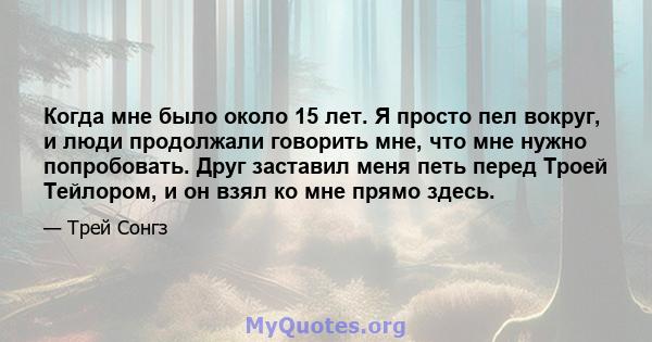 Когда мне было около 15 лет. Я просто пел вокруг, и люди продолжали говорить мне, что мне нужно попробовать. Друг заставил меня петь перед Троей Тейлором, и он взял ко мне прямо здесь.