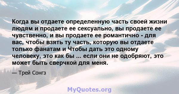 Когда вы отдаете определенную часть своей жизни людям и продаете ее сексуально, вы продаете ее чувственно, и вы продаете ее романтично - для вас, чтобы взять ту часть, которую вы отдаете только фанатам и Чтобы дать это