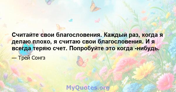 Считайте свои благословения. Каждый раз, когда я делаю плохо, я считаю свои благословения. И я всегда теряю счет. Попробуйте это когда -нибудь.